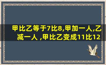 甲比乙等于7比8,甲加一人,乙减一人 ,甲比乙变成11比12